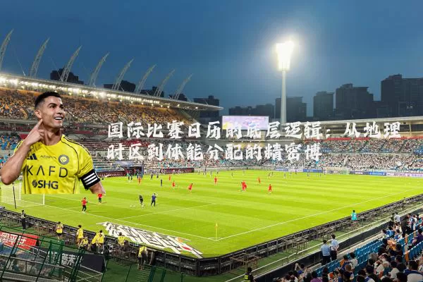 国际比赛日历的底层逻辑：从地理时区到体能分配的精密博弈
