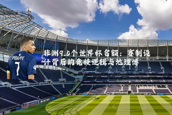 非洲9.5个世界杯名额：赛制设计背后的竞技逻辑与地理博弈